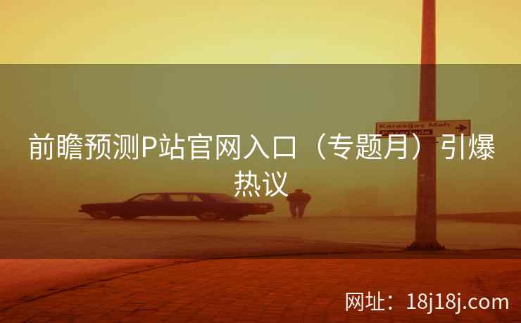 前瞻预测P站官网入口（专题月）引爆热议