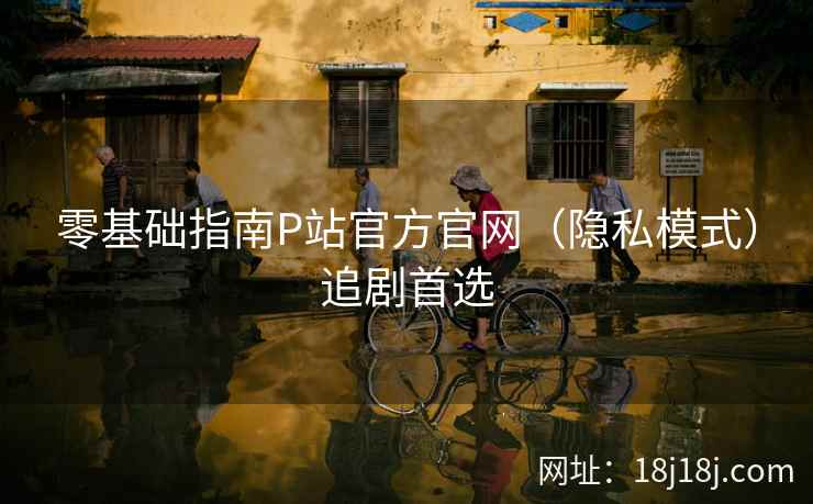 零基础指南P站官方官网（隐私模式）追剧首选