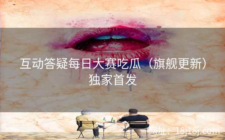 互动答疑每日大赛吃瓜（旗舰更新）独家首发