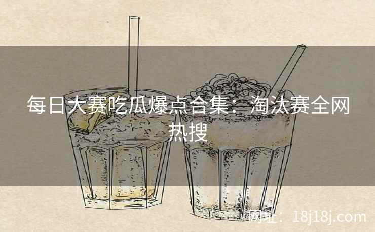 每日大赛吃瓜爆点合集：淘汰赛全网热搜