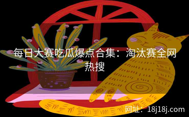 每日大赛吃瓜爆点合集：淘汰赛全网热搜