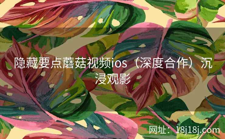 隐藏要点蘑菇视频ios（深度合作）沉浸观影