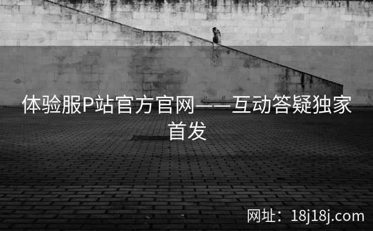 体验服P站官方官网——互动答疑独家首发