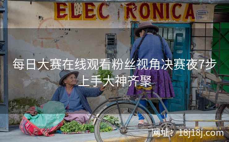 每日大赛在线观看粉丝视角决赛夜7步上手大神齐聚