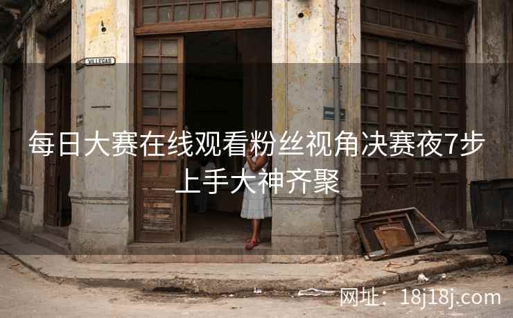 每日大赛在线观看粉丝视角决赛夜7步上手大神齐聚