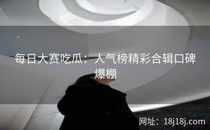 每日大赛吃瓜：人气榜精彩合辑口碑爆棚