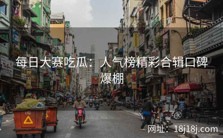 每日大赛吃瓜：人气榜精彩合辑口碑爆棚