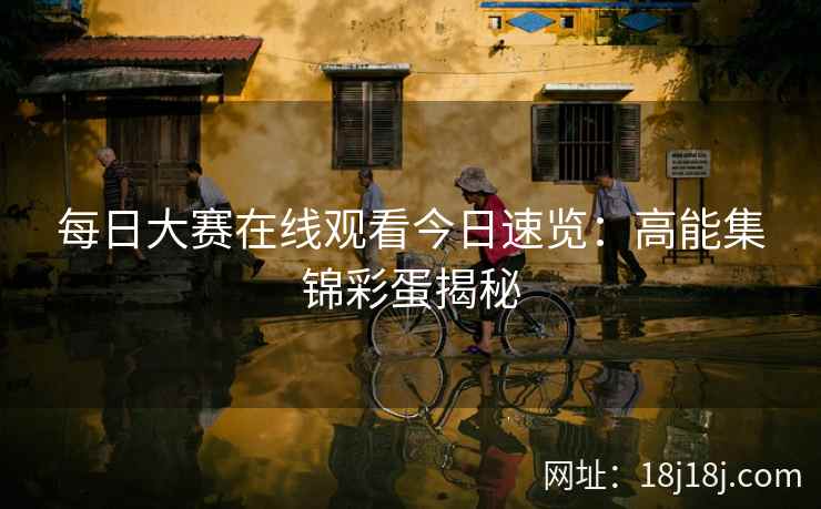 每日大赛在线观看今日速览：高能集锦彩蛋揭秘
