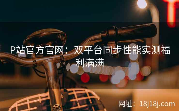 P站官方官网：双平台同步性能实测福利满满