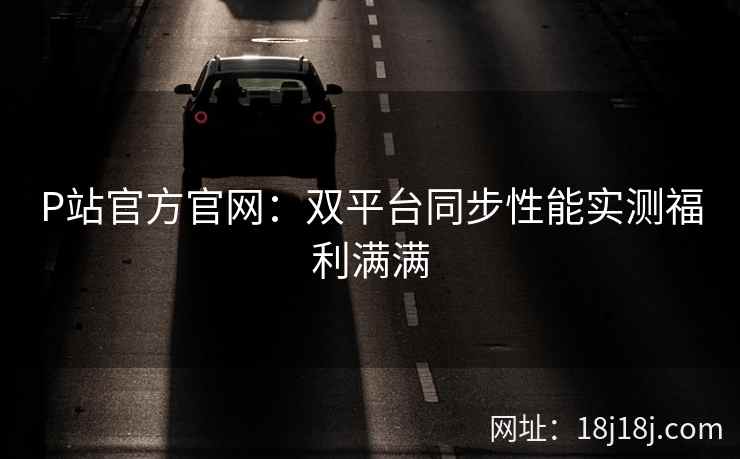 P站官方官网：双平台同步性能实测福利满满