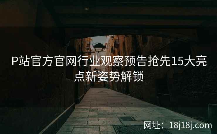 P站官方官网行业观察预告抢先15大亮点新姿势解锁