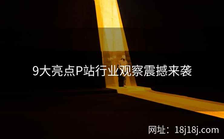 9大亮点P站行业观察震撼来袭