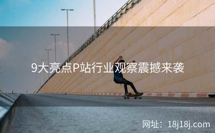 9大亮点P站行业观察震撼来袭