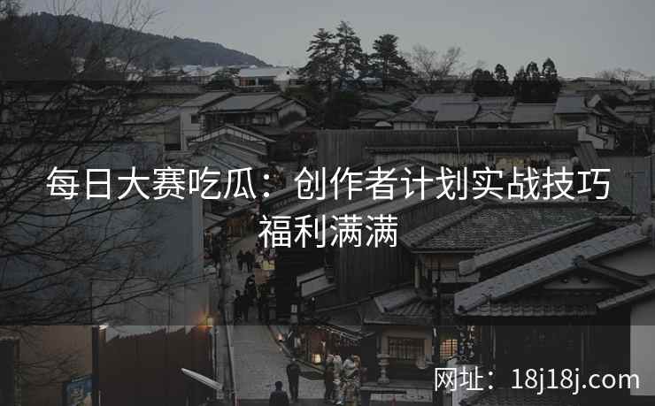 每日大赛吃瓜：创作者计划实战技巧福利满满