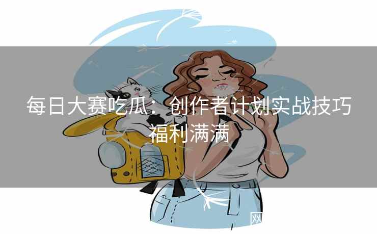 每日大赛吃瓜：创作者计划实战技巧福利满满