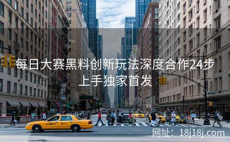 每日大赛黑料创新玩法深度合作24步上手独家首发