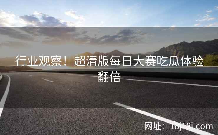 行业观察！超清版每日大赛吃瓜体验翻倍