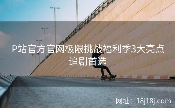 P站官方官网极限挑战福利季3大亮点追剧首选