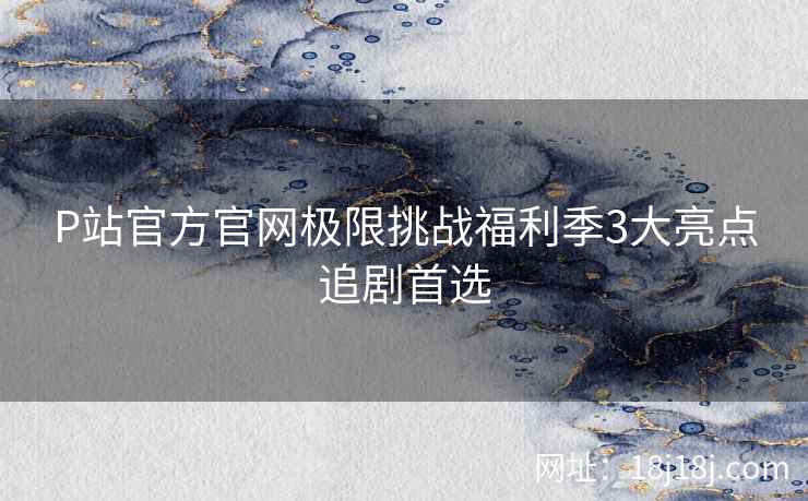 P站官方官网极限挑战福利季3大亮点追剧首选