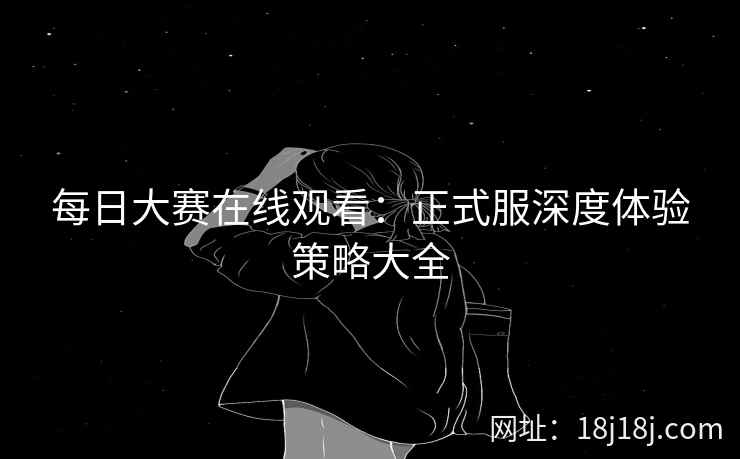 每日大赛在线观看：正式服深度体验策略大全