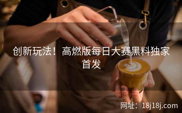 创新玩法！高燃版每日大赛黑料独家首发