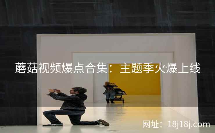 蘑菇视频爆点合集：主题季火爆上线
