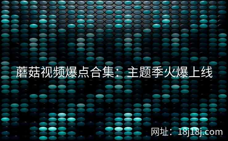 蘑菇视频爆点合集：主题季火爆上线