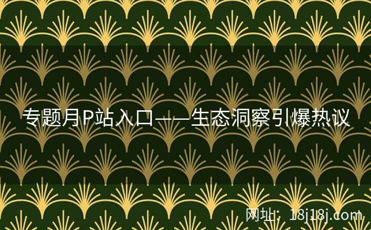 专题月P站入口——生态洞察引爆热议
